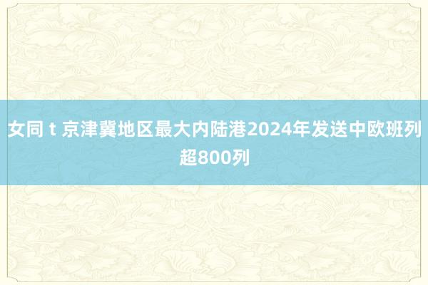 女同 t 京津冀地区最大内陆港2024年发送中欧班列超800列