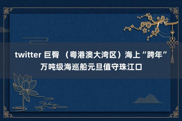 twitter 巨臀 （粤港澳大湾区）海上“跨年”万吨级海巡船元旦值守珠江口