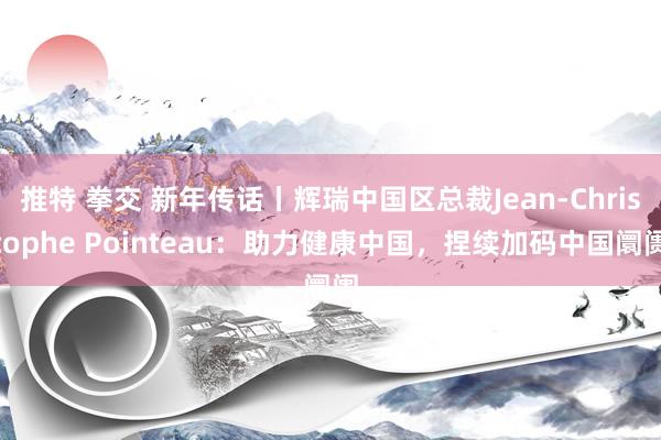 推特 拳交 新年传话丨辉瑞中国区总裁Jean-Christophe Pointeau：助力健康中国，捏续加码中国阛阓