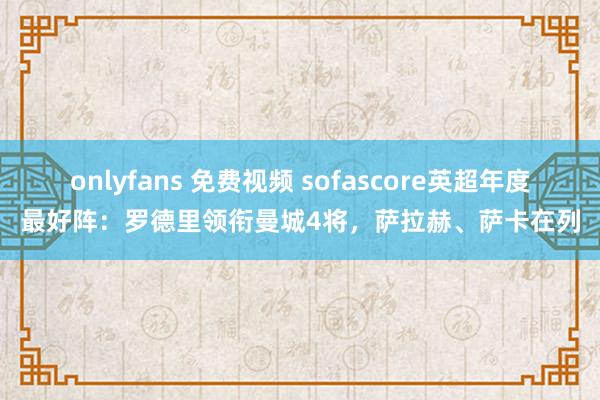 onlyfans 免费视频 sofascore英超年度最好阵：罗德里领衔曼城4将，萨拉赫、萨卡在列