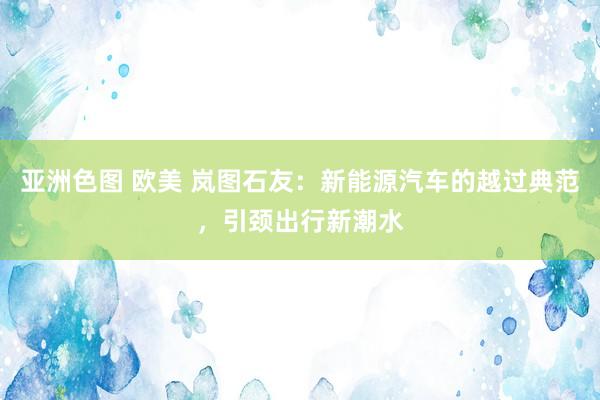 亚洲色图 欧美 岚图石友：新能源汽车的越过典范，引颈出行新潮水