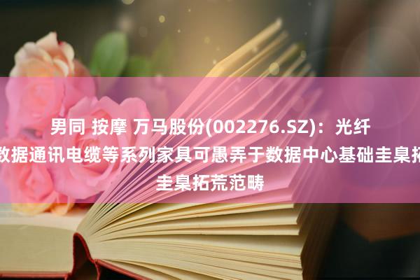 男同 按摩 万马股份(002276.SZ)：光纤光缆、数据通讯电缆等系列家具可愚弄于数据中心基础圭臬拓荒范畴