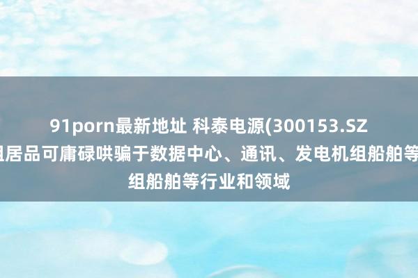 91porn最新地址 科泰电源(300153.SZ)：发电机组居品可庸碌哄骗于数据中心、通讯、发电机组船舶等行业和领域