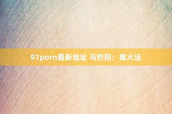 91porn最新地址 马炽阳：离火运