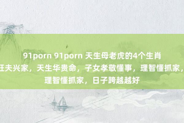 91porn 91porn 天生母老虎的4个生肖女，性情大却旺夫兴家，天生华贵命，子女孝敬懂事，理智懂抓家，日子跨越越好