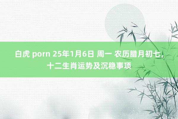 白虎 porn 25年1月6日 周一 农历腊月初七，十二生肖运势及沉稳事项