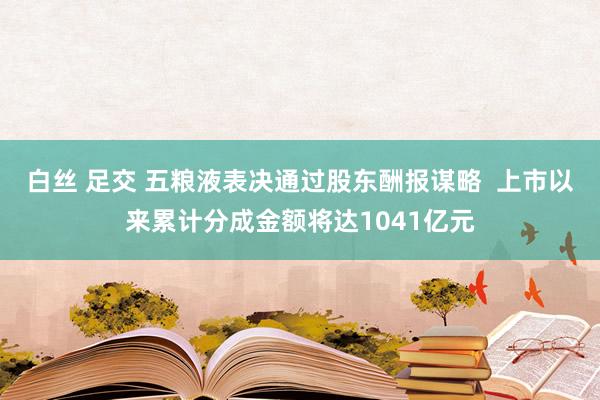 白丝 足交 五粮液表决通过股东酬报谋略  上市以来累计分成金额将达1041亿元