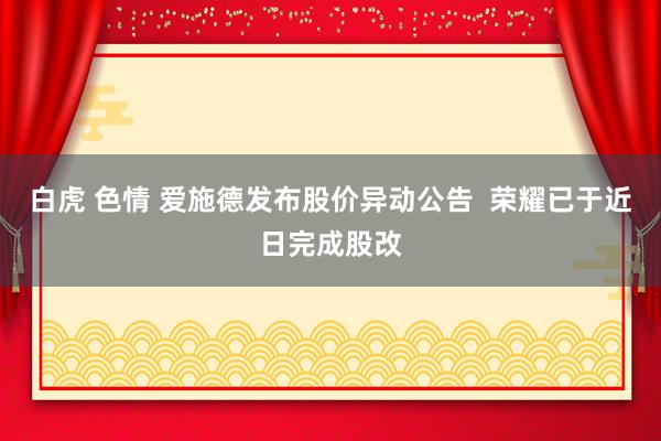 白虎 色情 爱施德发布股价异动公告  荣耀已于近日完成股改