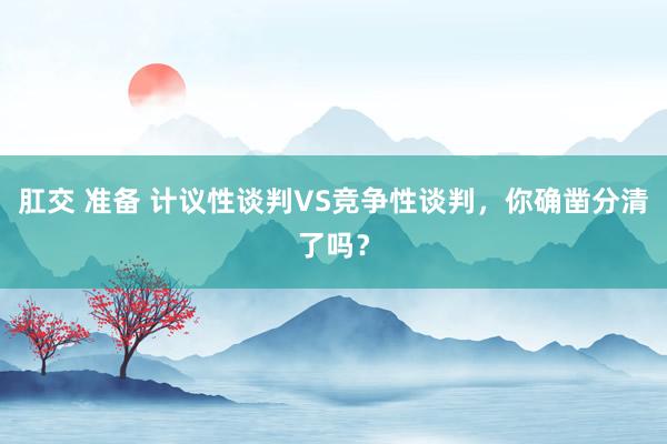 肛交 准备 计议性谈判VS竞争性谈判，你确凿分清了吗？