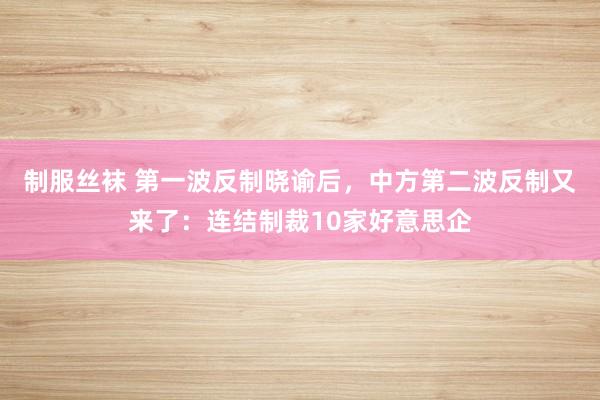 制服丝袜 第一波反制晓谕后，中方第二波反制又来了：连结制裁10家好意思企