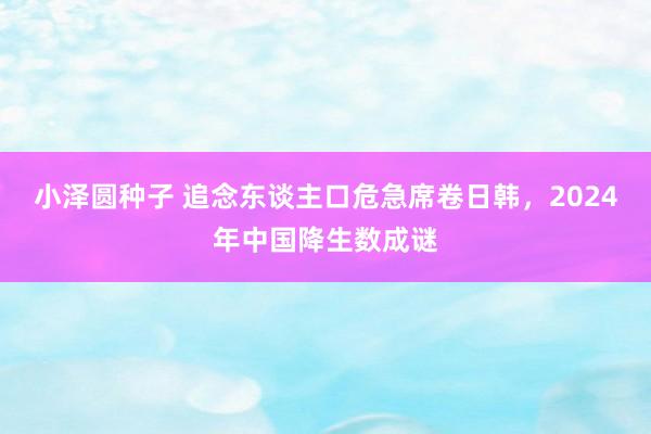 小泽圆种子 追念东谈主口危急席卷日韩，2024年中国降生数成谜