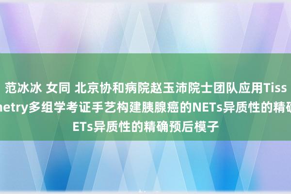 范冰冰 女同 北京协和病院赵玉沛院士团队应用Tissue Cytometry多组学考证手艺构建胰腺癌的NETs异质性的精确预后模子