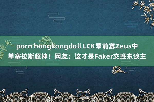 porn hongkongdoll LCK季前赛Zeus中单塞拉斯超神！网友：这才是Faker交班东谈主