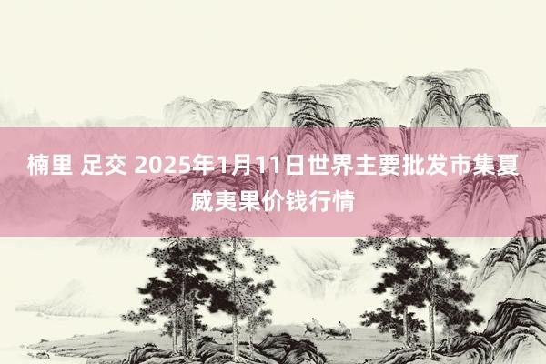 楠里 足交 2025年1月11日世界主要批发市集夏威夷果价钱行情