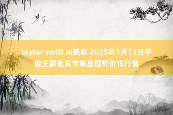 taylor swift ai换脸 2025年1月11日宇宙主要批发市集基围虾价钱行情