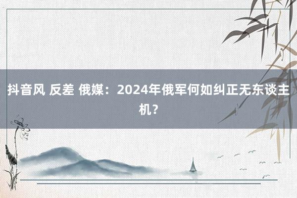 抖音风 反差 俄媒：2024年俄军何如纠正无东谈主机？