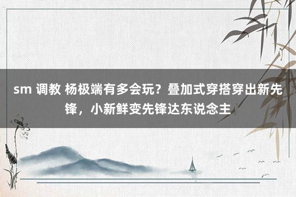 sm 调教 杨极端有多会玩？叠加式穿搭穿出新先锋，小新鲜变先锋达东说念主