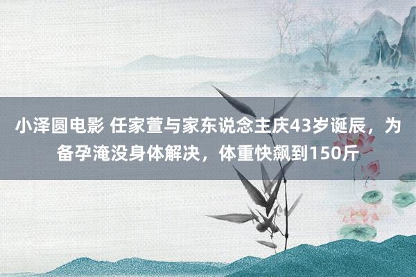 小泽圆电影 任家萱与家东说念主庆43岁诞辰，为备孕淹没身体解决，体重快飙到150斤