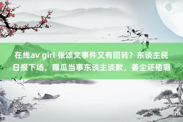 在线av girl 张颂文事件又有回转？东谈主民日报下场，曝瓜当事东谈主谈歉，姜尘还插嗫