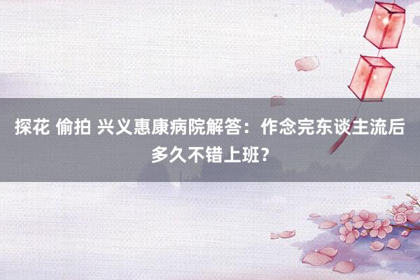 探花 偷拍 兴义惠康病院解答：作念完东谈主流后多久不错上班？