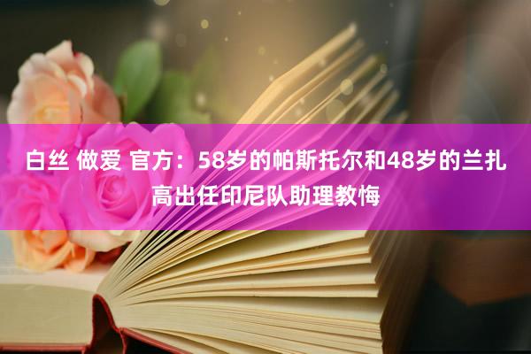 白丝 做爱 官方：58岁的帕斯托尔和48岁的兰扎高出任印尼队助理教悔