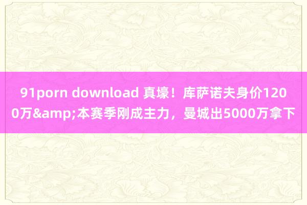 91porn download 真壕！库萨诺夫身价1200万&本赛季刚成主力，曼城出5000万拿下