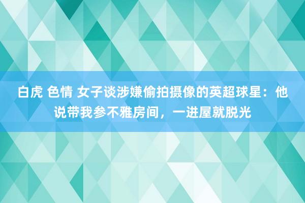 白虎 色情 女子谈涉嫌偷拍摄像的英超球星：他说带我参不雅房间，一进屋就脱光