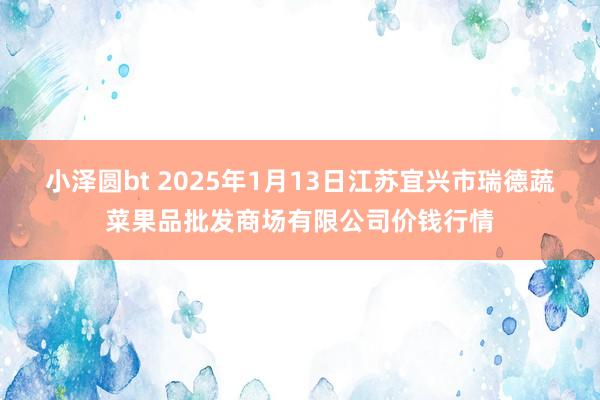 小泽圆bt 2025年1月13日江苏宜兴市瑞德蔬菜果品批发商场有限公司价钱行情