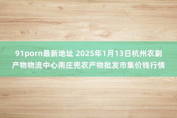 91porn最新地址 2025年1月13日杭州农副产物物流中心南庄兜农产物批发市集价钱行情