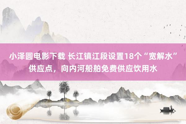 小泽圆电影下载 长江镇江段设置18个“宽解水”供应点，向内河船舶免费供应饮用水