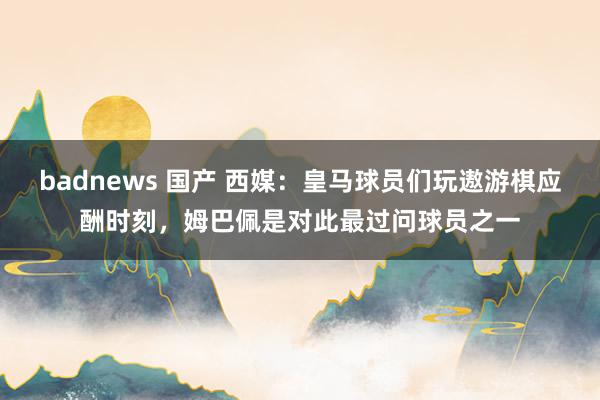 badnews 国产 西媒：皇马球员们玩遨游棋应酬时刻，姆巴佩是对此最过问球员之一