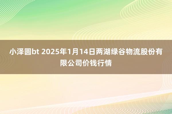 小泽圆bt 2025年1月14日两湖绿谷物流股份有限公司价钱行情