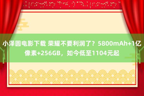 小泽圆电影下载 荣耀不要利润了？5800mAh+1亿像素+256GB，如今低至1104元起