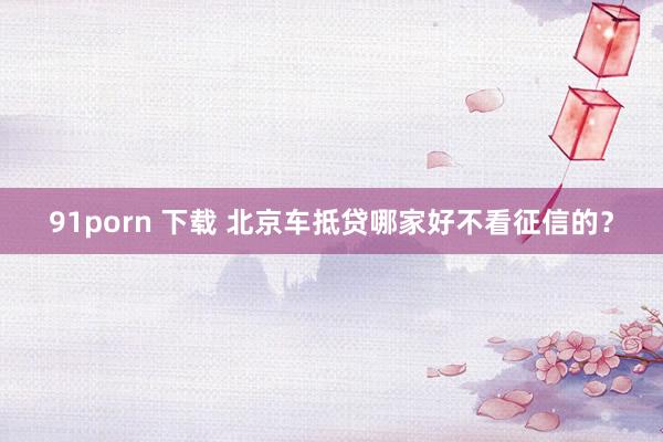 91porn 下载 北京车抵贷哪家好不看征信的？