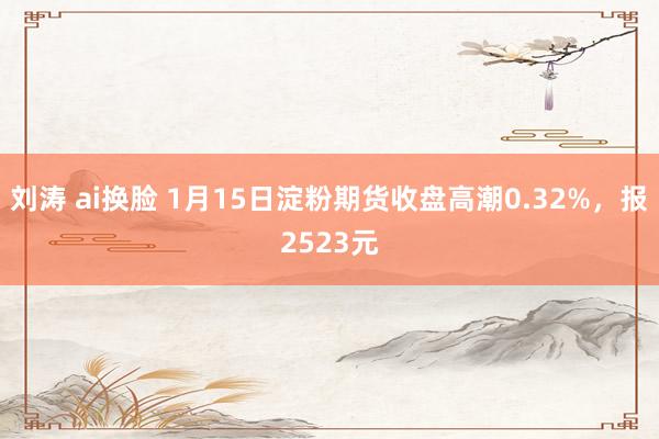 刘涛 ai换脸 1月15日淀粉期货收盘高潮0.32%，报2523元