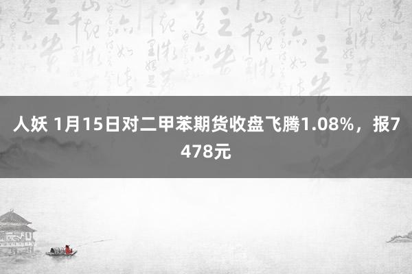 人妖 1月15日对二甲苯期货收盘飞腾1.08%，报7478元