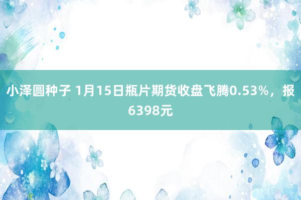 小泽圆种子 1月15日瓶片期货收盘飞腾0.53%，报6398元