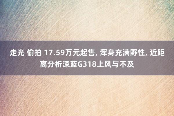 走光 偷拍 17.59万元起售， 浑身充满野性， 近距离分析深蓝G318上风与不及