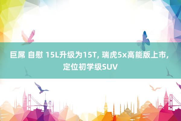 巨屌 自慰 15L升级为15T， 瑞虎5x高能版上市， 定位初学级SUV