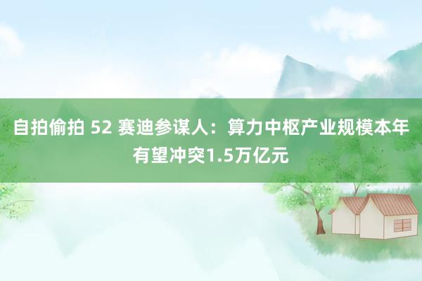 自拍偷拍 52 赛迪参谋人：算力中枢产业规模本年有望冲突1.5万亿元