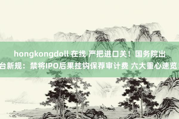 hongkongdoll 在线 严把进口关！国务院出台新规：禁将IPO后果挂钩保荐审计费 六大重心速览！