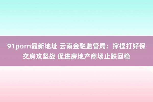 91porn最新地址 云南金融监管局：撑捏打好保交房攻坚战 促进房地产商场止跌回稳