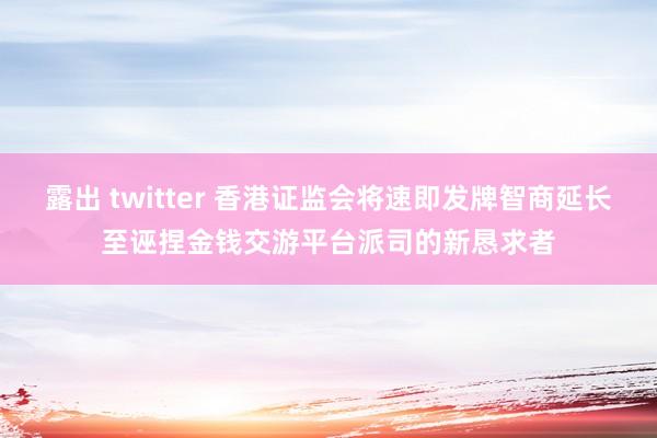 露出 twitter 香港证监会将速即发牌智商延长至诬捏金钱交游平台派司的新恳求者