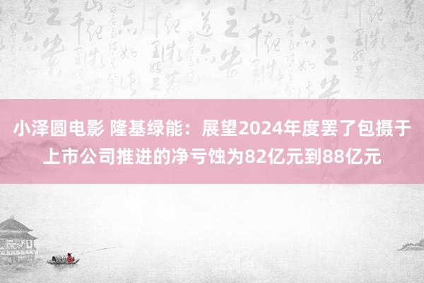 小泽圆电影 隆基绿能：展望2024年度罢了包摄于上市公司推进的净亏蚀为82亿元到88亿元