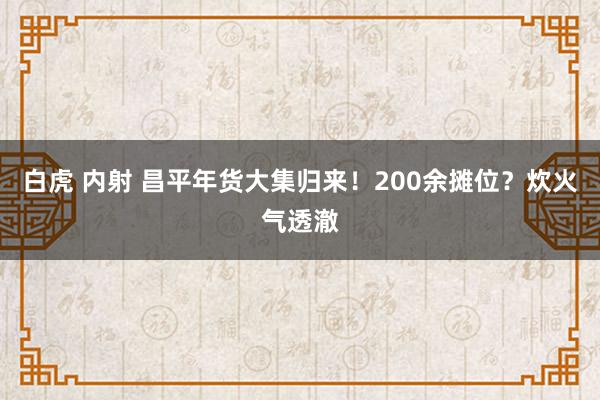 白虎 内射 昌平年货大集归来！200余摊位？炊火气透澈