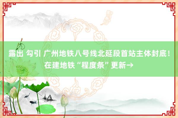 露出 勾引 广州地铁八号线北延段首站主体封底！在建地铁“程度条”更新→