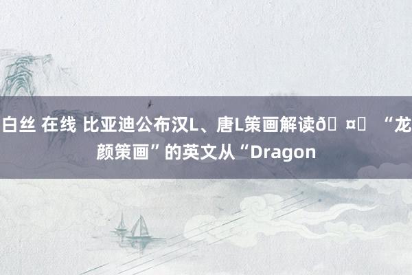 白丝 在线 比亚迪公布汉L、唐L策画解读🤔 “龙颜策画”的英文从“Dragon