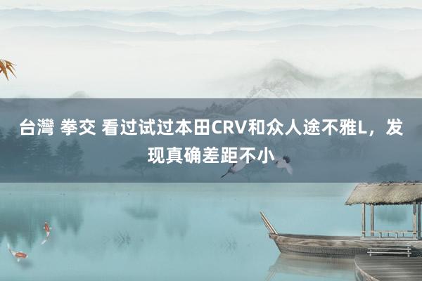 台灣 拳交 看过试过本田CRV和众人途不雅L，发现真确差距不小