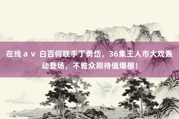 在线ａｖ 白百何联手丁勇岱，36集王人市大戏轰动登场，不雅众期待值爆棚！