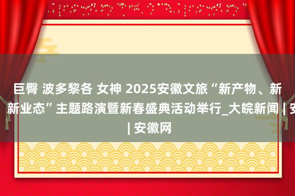 巨臀 波多黎各 女神 2025安徽文旅“新产物、新场景、新业态”主题路演暨新春盛典活动举行_大皖新闻 | 安徽网